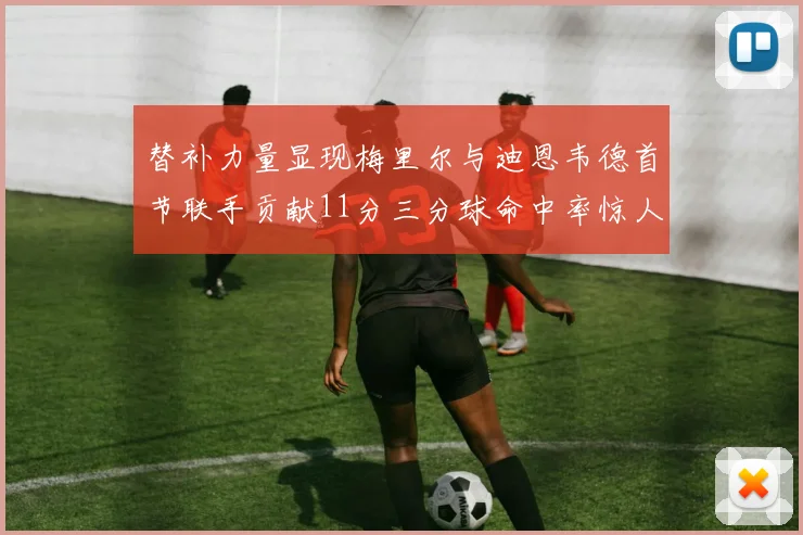 替补力量显现梅里尔与迪恩韦德首节联手贡献11分三分球命中率惊人