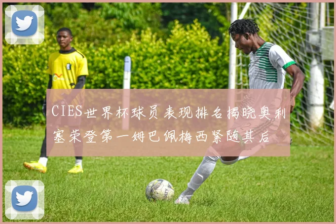 CIES世界杯球员表现排名揭晓奥利塞荣登第一姆巴佩梅西紧随其后