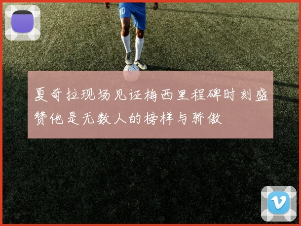 夏奇拉现场见证梅西里程碑时刻盛赞他是无数人的榜样与骄傲