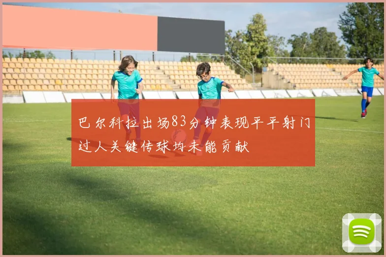 巴尔科拉出场83分钟表现平平射门过人关键传球均未能贡献