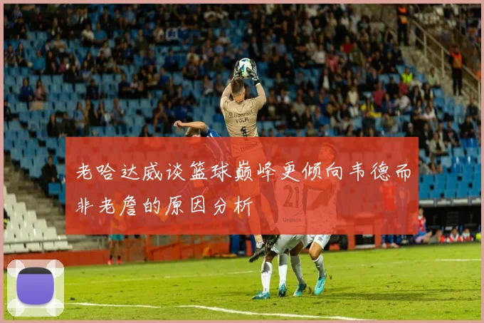 老哈达威谈篮球巅峰更倾向韦德而非老詹的原因分析