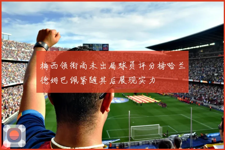 梅西领衔尚未出局球员评分榜哈兰德姆巴佩紧随其后展现实力