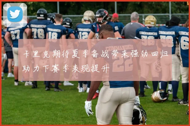 卡里克期待夏季备战带来强劲回归助力下赛季表现提升