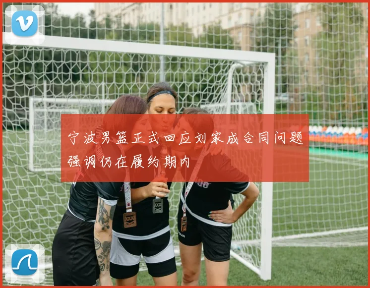 宁波男篮正式回应刘家成合同问题强调仍在履约期内
