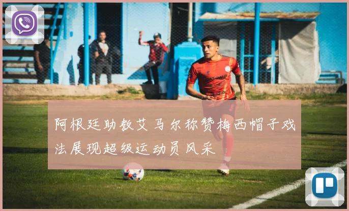 阿根廷助教艾马尔称赞梅西帽子戏法展现超级运动员风采