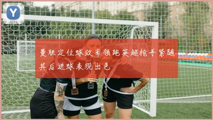 曼联定位球效率领跑英超枪手紧随其后进球表现出色
