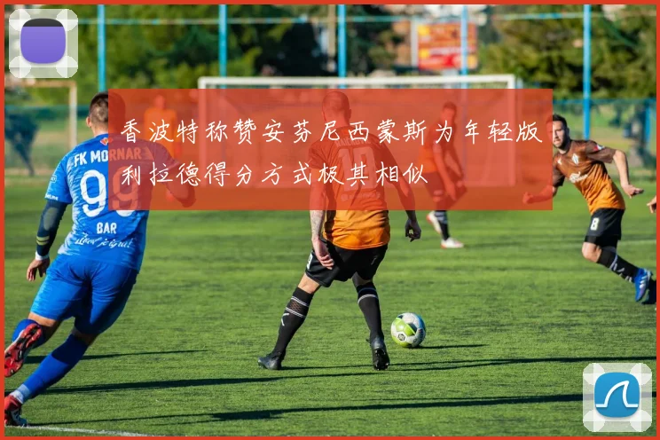 香波特称赞安芬尼西蒙斯为年轻版利拉德得分方式极其相似