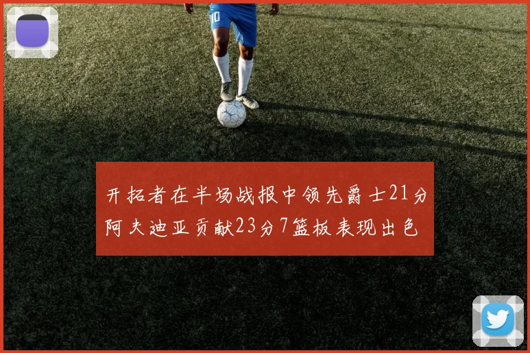 开拓者在半场战报中领先爵士21分阿夫迪亚贡献23分7篮板表现出色