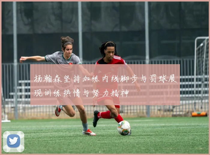 杨瀚森坚持加练内线脚步与罚球展现训练热情与努力精神