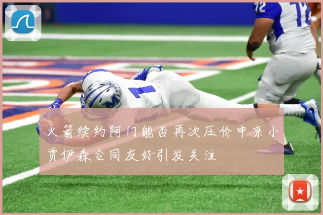 火箭续约阿门能否再次压价申京小贾伊森合同友好引发关注